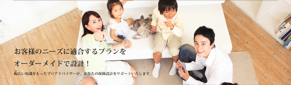 お客様のニーズに適合するプランをオーダーメイドで設計！幅広い知識をもったプロアドバイザーが、あなたの保険設計をサポートいたします。